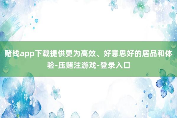 赌钱app下载提供更为高效、好意思好的居品和体验-压赌注游戏-登录入口