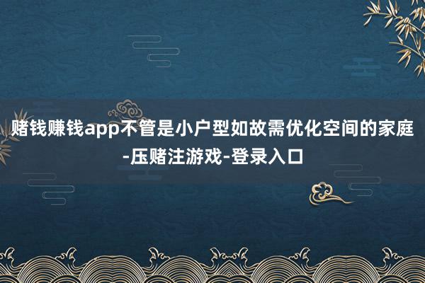 赌钱赚钱app不管是小户型如故需优化空间的家庭-压赌注游戏-登录入口