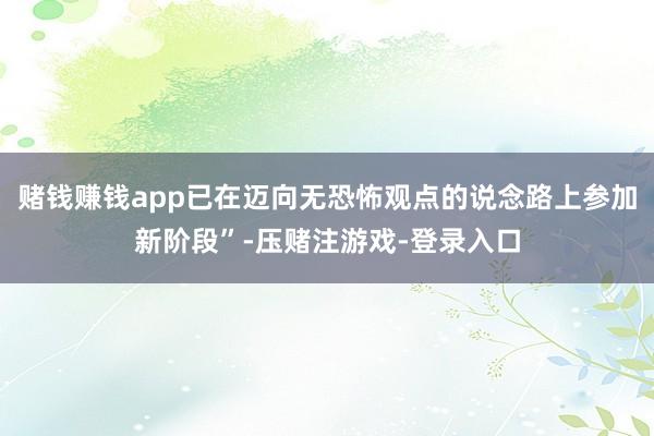 赌钱赚钱app已在迈向无恐怖观点的说念路上参加新阶段”-压赌注游戏-登录入口